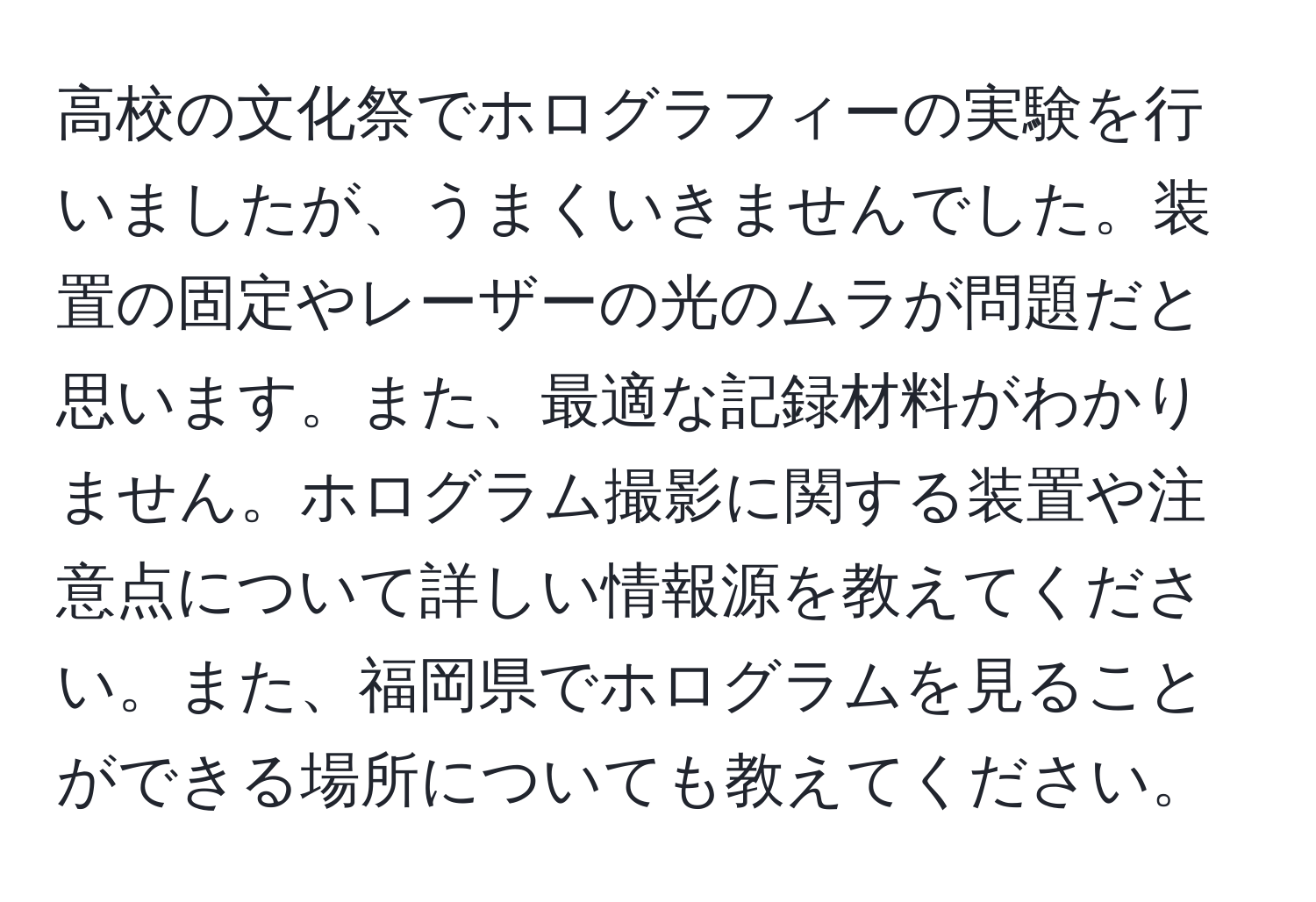 高校の文化祭でホログラフィーの実験を行いましたが、うまくいきませんでした。装置の固定やレーザーの光のムラが問題だと思います。また、最適な記録材料がわかりません。ホログラム撮影に関する装置や注意点について詳しい情報源を教えてください。また、福岡県でホログラムを見ることができる場所についても教えてください。