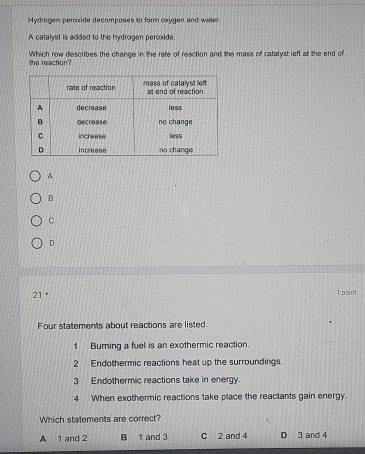 Hydrogen peroxide decomposes to form oxygen and water.
A catalyst is added to the hydrogen peroxide.
the reaction? Which row describes the change in the rate of reaction and the mass of catalyst left at the end of
A
B
C
D
21 1 point
Four statements about reactions are listed.
1 Burning a fuel is an exothermic reaction.
2 Endothermic reactions heat up the surroundings.
3 Endothermic reactions take in energy.
4 When exothermic reactions take place the reactants gain energy.
Which statements are correct?
A 1 and 2 B 1 and 3 C 2 and 4 D 3 and 4