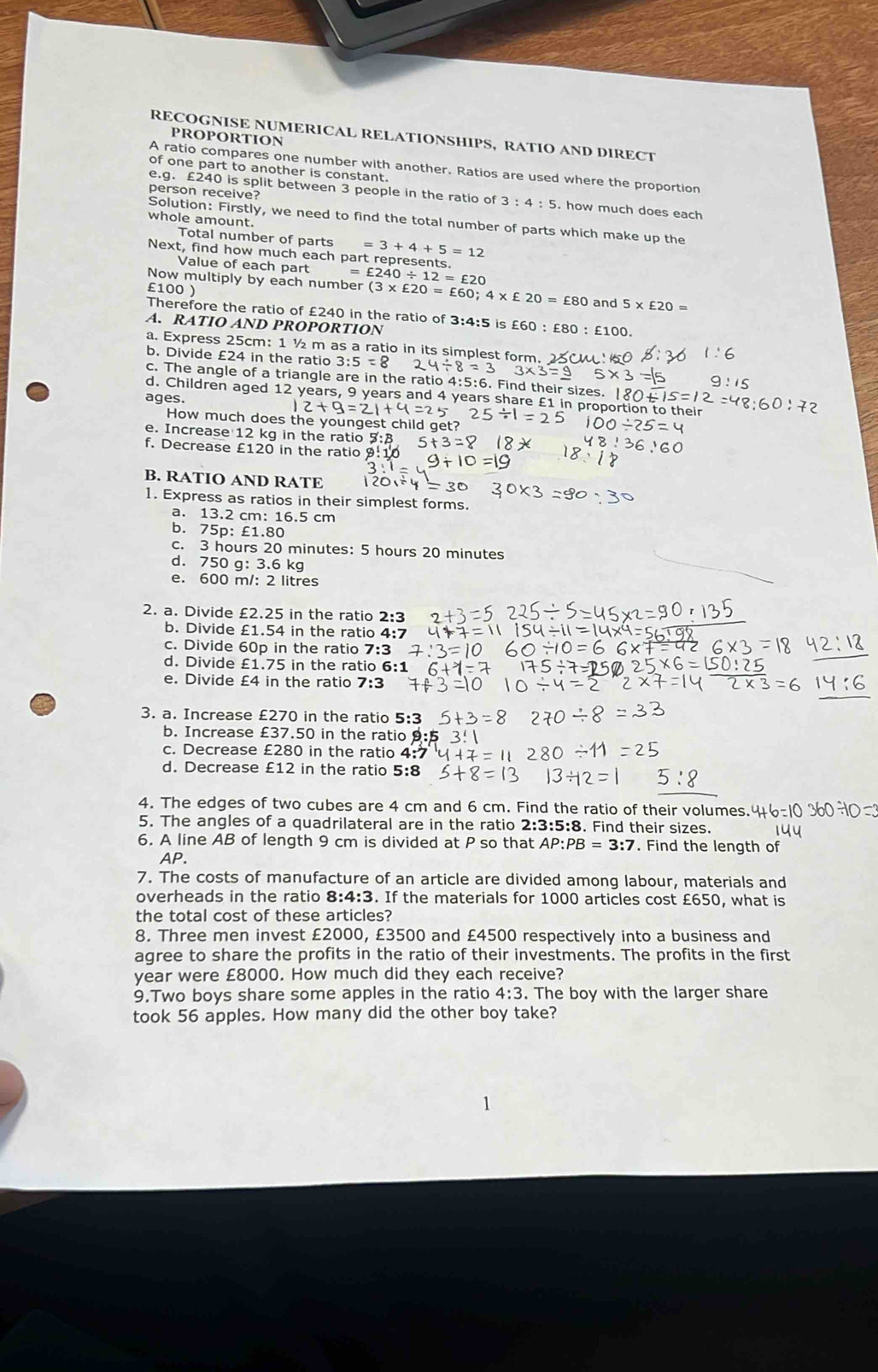 RECOGNISE NUMERICAL RELATIONSHIPS, RATIO AND DIRECT
PROPORTION
A ratio compares one number with another. Ratios are used where the proportion
of one part to another is constant.
person receive?
e.g. £240 is split between 3 people in the ratio of 3:4:5. how much does each
Solution: Firstly, we need to find the total number of parts which make up the
whole amount.
Total number of parts =3+4+5=12
Next, find how much each part represents.
Value of each part -12=£20
Now multiply by each number (3* £20=£60;4* £20=£80 and 5* £20=
£100 )
Therefore the ratio of £240 in the ratio of 3:4:5 is £60 : £80:£100.
A. RATIO AND PROPORTION
a. Express 25cm: 1 ½ m as a ratio in its simplest form.
b. Divide £24 in the ratio 3:5=8
c. The angle of a triangle are in the ratio 4:5:6. Find their sizes. 180
d. Children aged 12 years, 9 years and 4 years share £1 in proportion to their
ages.
How much does the youngest child get?
e. Increase 12 kg in the ratio
f. Decrease £120 in the ratio
B. RATIO AND RATE
1. Express as ratios in their simplest forms.
a. 13.2 cm: 16.5 cm
b. 75p: £1.80
c. 3 hours 20 minutes: 5 hours 20 minutes
d. 750 g: 3.6 kg
e. 600 m/: 2 litres
2. a. Divide £2.25 in the ratio 2:3
b. Divide £1.54 in the ratio 4:7
c. Divide 60p in the ratio 7:3
d. Divide £1.75 in the ratio 6:1
e. Divide £4 in the ratio 7:3
3. a. Increase £270 in the ratio
b. Increase £37.50 in the ratio 
c. Decrease £280 in the ratio 4:7
d. Decrease £12 in the ratio 5:8
4. The edges of two cubes are 4 cm and 6 cm. Find the ratio of their volumes.
5. The angles of a quadrilateral are in the ratio 2:3:5:8 8. Find their sizes.
6. A line AB of length 9 cm is divided at P so that AP:PB=3:7. Find the length of
AP.
7. The costs of manufacture of an article are divided among labour, materials and
overheads in the ratio 8:4:3. If the materials for 1000 articles cost £650, what is
the total cost of these articles?
8. Three men invest £2000, £3500 and £4500 respectively into a business and
agree to share the profits in the ratio of their investments. The profits in the first
year were £8000. How much did they each receive?
9.Two boys share some apples in the ratio 4:3. The boy with the larger share
took 56 apples. How many did the other boy take?