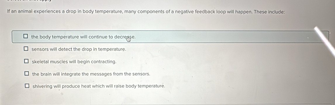 If an animal experiences a drop in body temperature, many components of a negative feedback loop will happen. These include:
the body temperature will continue to decrease.
sensors will detect the drop in temperature.
skeletal muscles will begin contracting.
the brain will integrate the messages from the sensors.
shivering will produce heat which will raise body temperature.