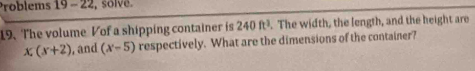 Problems 19 - 22, solve. 
19、The volume Vof a shipping container is 240ft^3. The width, the length, and the height are
x_4(x+2) , and (x-5) respectively. What are the dimensions of the container?