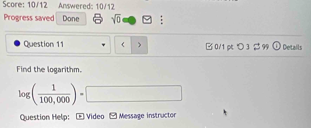 Score: 10/12 Answered: 10/12 
Progress saved Done sqrt(0) : 
Question 11 < > □ 0/1 pt つ3 %99 Details 
Find the logarithm.
log ( 1/100,000 )=□
Question Help: - Video Message instructor