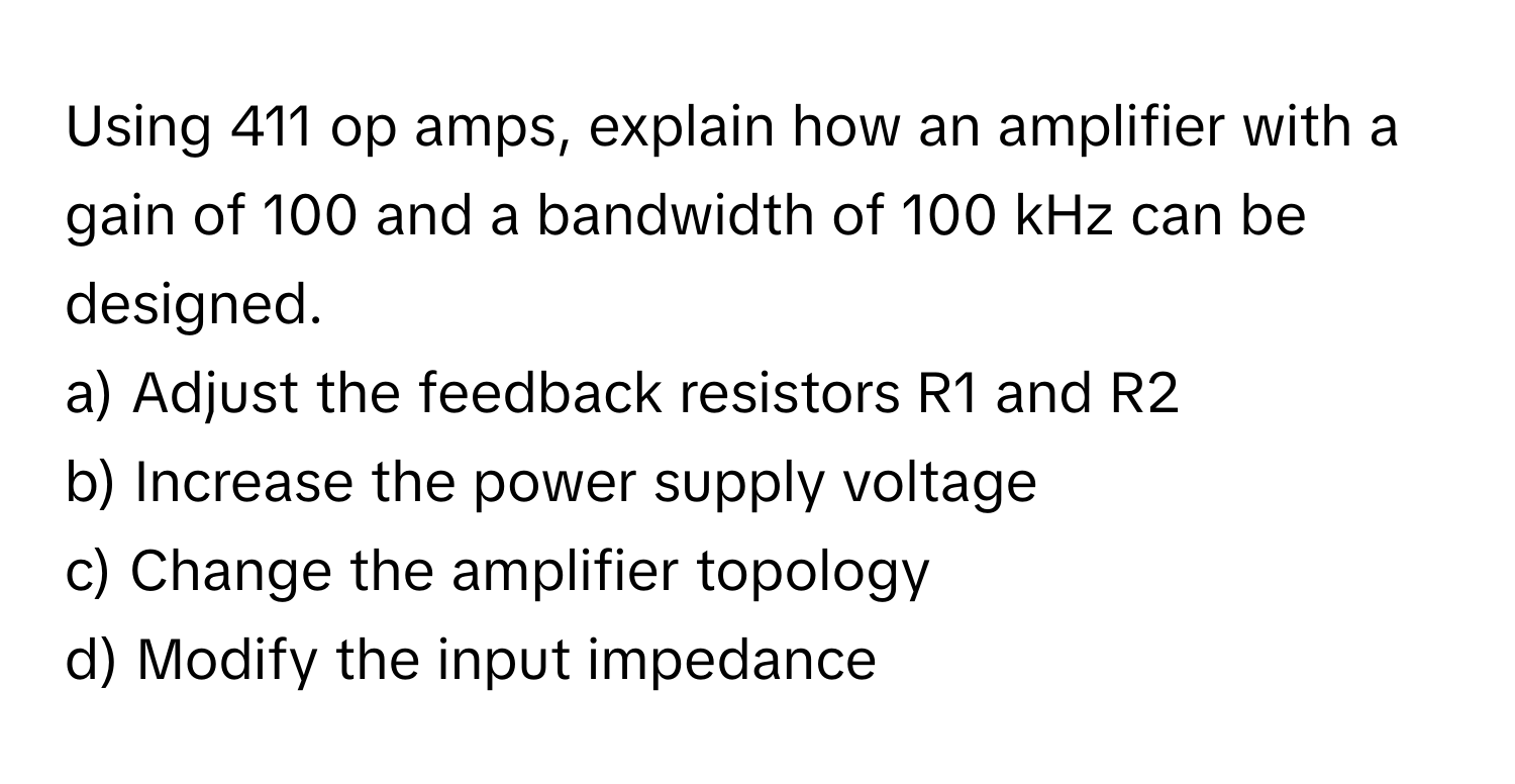 Using 411 op amps, explain how an amplifier with a gain of 100 and a bandwidth of 100 kHz can be designed.

a) Adjust the feedback resistors R1 and R2 
b) Increase the power supply voltage 
c) Change the amplifier topology 
d) Modify the input impedance