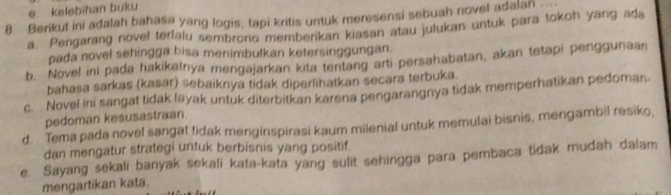 e kelebihan buku
8. Berikut ini adalah bahasa yang logis, tapi kritis untuk meresensi sebuah novel adalan ..
a. Pengarang novel terialu sembrono memberikan kiasan atau julukan untuk para tokoh yang ada
pada novel sehingga bisa menimbulkan ketersinggungan.
b. Novel ini pada hakikatnya mengajarkan kita tentang arti persahabatan, akan tetapi penggunaan
bahasa sarkas (kasar) sebaiknya tidak diperlihatkan secara terbuka.
c. Novel ini sangat tidak layak untuk diterbitkan karena pengarangnya tidak memperhatikan pedoman
pedoman kesusastraan.
d. Tema pada novel sangat tidak menginspirasi kaum milenial untuk memulai bisnis, mengambil resiko,
dan mengatur strategi untuk berbisnis yang positif.
e. Sayang sekali banyak sekali kata-kata yang sulit sehingga para pembaca tidak mudah dalam
mengartikan kata.