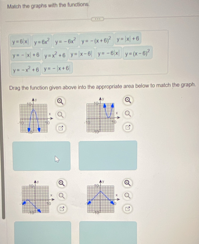 Match the graphs with the functions.
y=6|x| y=6x^2 y=-6x^2 y=-(x+6)^2 y=|x|+6
y=-|x|+6 y=x^2+6 y=|x-6| y=-6|x| y=(x-6)^2
y=-x^2+6 y=-|x+6|
Drag the function given above into the appropriate area below to match the graph.