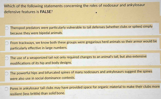 Which of the following statements concerning the roles of nodosaur and ankylosaur
defensive features is FALSE?
Theropod predators were particularly vulnerable to tail defenses (whether clubs or spikes) simply
because they were bipedal animals.
From trackways, we know both these groups were gregarious herd animals so their armor would be
particularly effective in large numbers.
The use of a weaponized tail not only required changes to an animal's tail, but also extensive
modifications of its hip and body designs.
The powerful hips and bifurcated spines of many nodosaurs and ankylosaurs suggest the spines
were also use in social dominance contests.
Pores in ankylosaur tail clubs may have provided space for organic material to make their clubs more
resilient (less brittle) than solid bone.