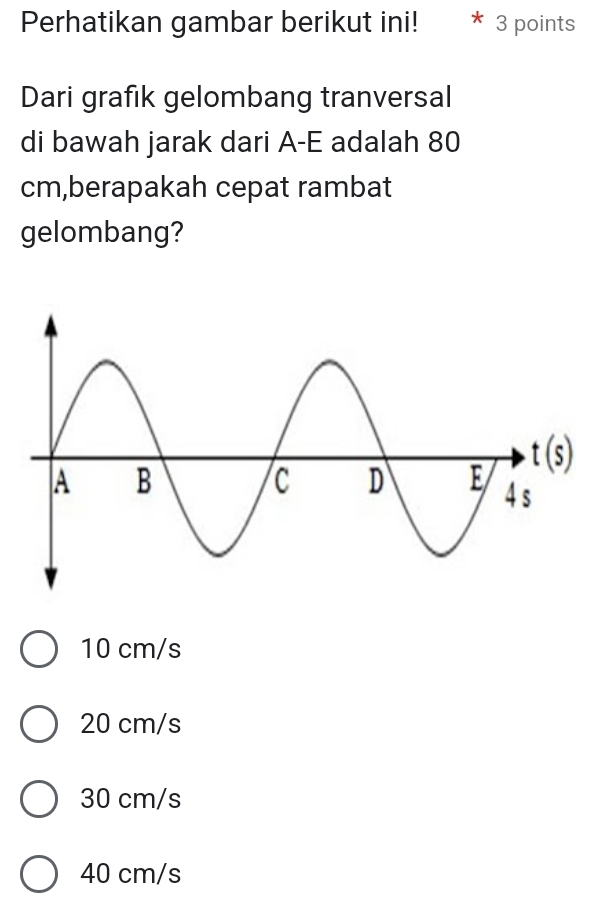 Perhatikan gambar berikut ini! 3 points
Dari grafık gelombang tranversal
di bawah jarak dari A-E adalah 80
cm,berapakah cepat rambat
gelombang?
10 cm/s
20 cm/s
30 cm/s
40 cm/s