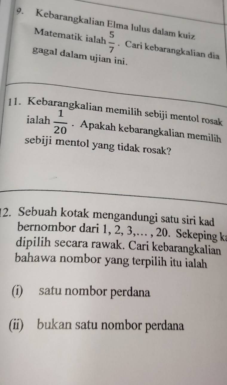 Kebarangkalian Elma lulus dalam kuiz
Matematik ialah  5/7 . Cari kebarangkalian dia
gagal dalam ujian ini.
11. Kebarangkalian memilih sebiji mentol rosak
ialah  1/20 . Apakah kebarangkalian memilih
sebiji mentol yang tidak rosak?
12. Sebuah kotak mengandungi satu siri kad
bernombor dari 1, 2, 3,… , 20. Sekeping ka
dipilih secara rawak. Cari kebarangkalian
bahawa nombor yang terpilih itu ialah
(i) satu nombor perdana
(ii) bukan satu nombor perdana