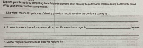 Express your thoughts by completing the unfinished statements below applying the performance practices during the Romantic period. 
Write your answer on the space provided. 
_ 
1. Like what Frederic Chopin's way of showing patriotism, I would also show the love for my country by ... 
_ 
_ 
_ 
2. If I were to make a theme for my composition, I would create a theme regarding _because 
__ 
_ 
_ 
3. Most of Paganini's compositions made me realized that ... 
_