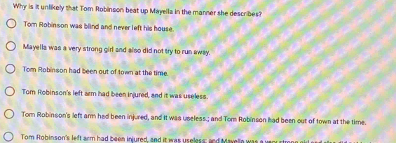 Why is it unlikely that Tom Robinson beat up Mayella in the manner she describes?
Tom Robinson was blind and never left his house.
Mayella was a very strong girl and also did not try to run away.
Tom Robinson had been out of town at the time.
Tom Robinson's left arm had been injured, and it was useless.
Tom Robinson's left arm had been injured, and it was useless.; and Tom Robinson had been out of town at the time.
Tom Robinson's left arm had been injured, and it was useless; and Mavella was a very