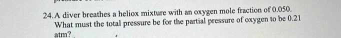 A diver breathes a heliox mixture with an oxygen mole fraction of 0.050. 
What must the total pressure be for the partial pressure of oxygen to be 0.21
atm?