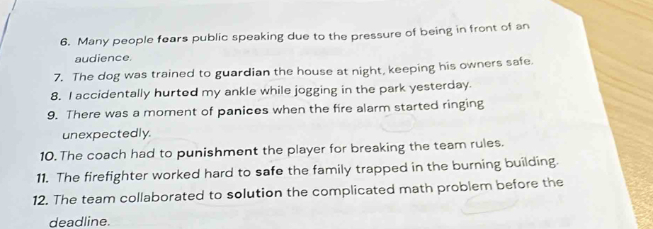 Many people fears public speaking due to the pressure of being in front of an 
audience. 
7. The dog was trained to guardian the house at night, keeping his owners safe. 
8. I accidentally hurted my ankle while jogging in the park yesterday. 
9. There was a moment of panices when the fire alarm started ringing 
unexpectedly. 
10. The coach had to punishment the player for breaking the team rules. 
11. The firefighter worked hard to safe the family trapped in the burning building. 
12. The team collaborated to solution the complicated math problem before the 
deadline.