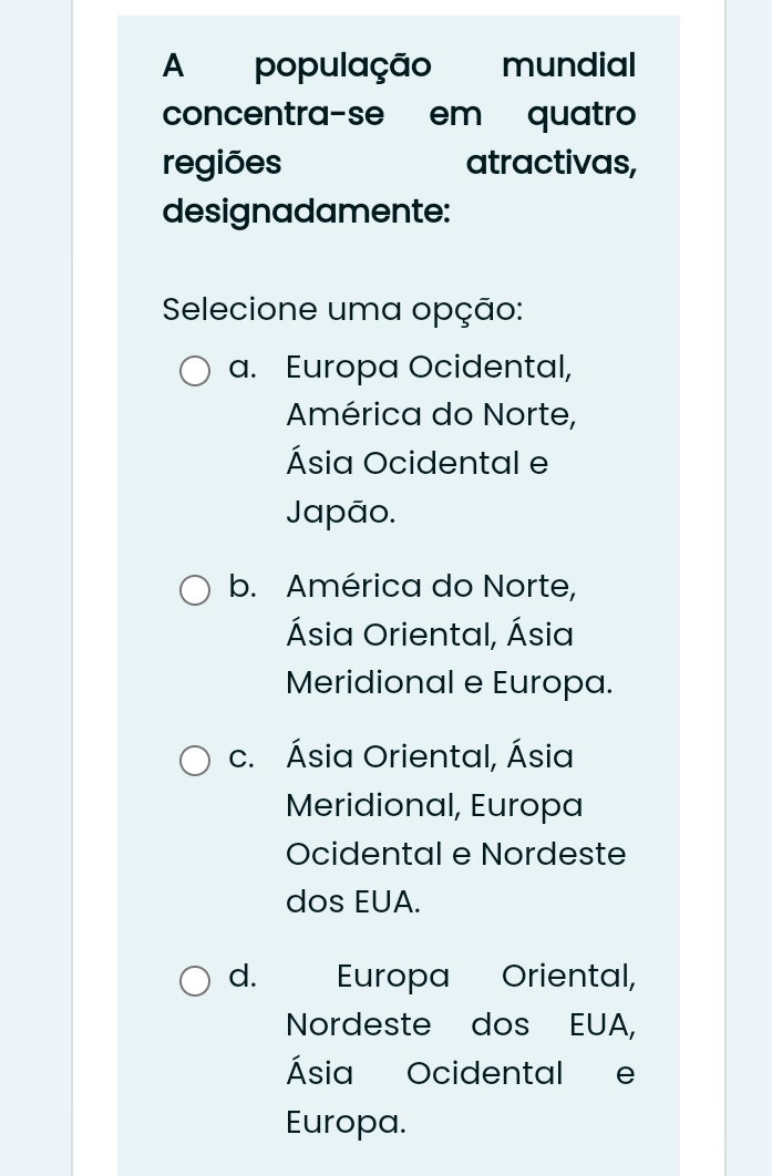 A população mundial
concentra-se em quatro
regiões atractivas,
designadamente:
Selecione uma opção:
a. Europa Ocidental,
América do Norte,
Ásia Ocidental e
Japão.
b. América do Norte,
Ásia Oriental, Ásia
Meridional e Europa.
c. Ásia Oriental, Ásia
Meridional, Europa
Ocidental e Nordeste
dos EUA.
d. Europa Oriental,
Nordeste dos EUA,
Ásia Ocidental e
Europa.