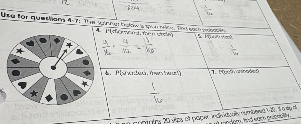 Use for questions 4-7: The spinner below is spun twice. Find each probability. 
4. P(diamond, then circle) 5. P(both stars) 
6. P(shaded, then heart) 7. P (both unshaded) 
contains 20 slips of paper, individually numbered 1-20. If a slip of 
it random, find each probability.