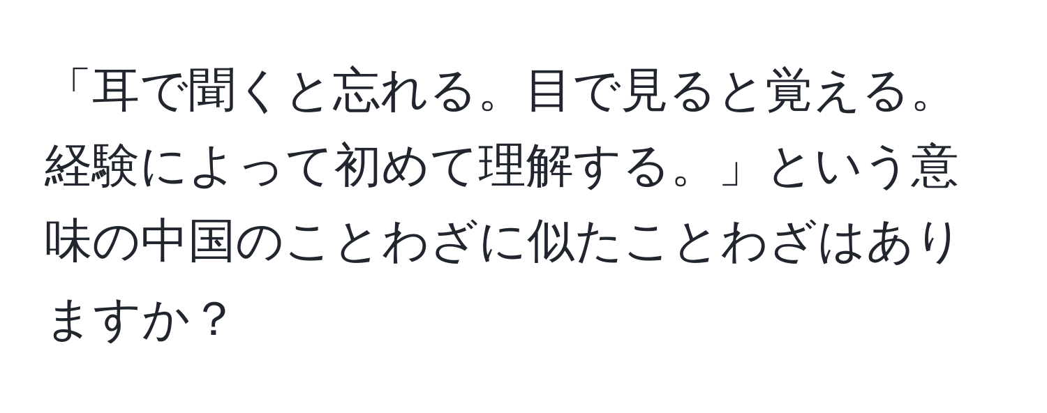 「耳で聞くと忘れる。目で見ると覚える。経験によって初めて理解する。」という意味の中国のことわざに似たことわざはありますか？