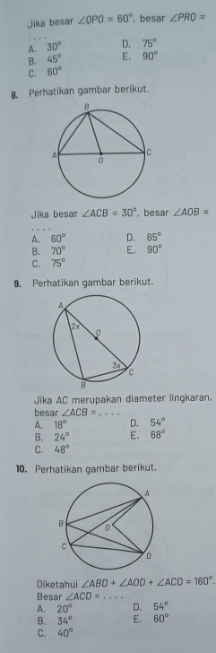 Jika besar ∠ QPO=60° , besar ∠ PRO=
A. 30° D. 75°
B. 45° E. 90°
C. 60°
8. Perhatikan gambar berikut.
Jika besar ∠ ACB=30° , besar ∠ AOB=
A. 60° D. 85°
B. 70° E. 90°
C. 75°
9. Perhatikan gambar berikut.
Jika AC merupakan diameter lingkaran,
besar ∠ ACB= _  ·s · ·
A. 18° D. 54°
B. 24° E. 68°
C. 48°
10. Perhatikan gambar berikut.
Diketahui ∠ ABD+∠ AOD+∠ ACD=160°. 
Besar ∠ ACD= _ ...
A. 20° D. 54°
B. 34° E. 60°
C. 40°