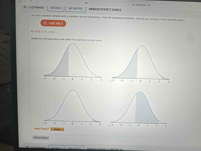 GGL webassign.net 
22. [-/2 Points] DETAILS MY NOTES BBBASICSTAT8 7.2.049.S. 
Let z be a random variable with a standard normal distribution. Find the indicated probability. (Round your answer to four decimal places.) 
USE SALT 
_
P(-0.42≤ z≤ 2.16)=
Shade the corresponding area under the standard normal curve. 
Need Help? Read it 
Submit Answer 
23 (/5 Paints) MY N∩TES Brbasicstätr 7 7 005 m1 sª