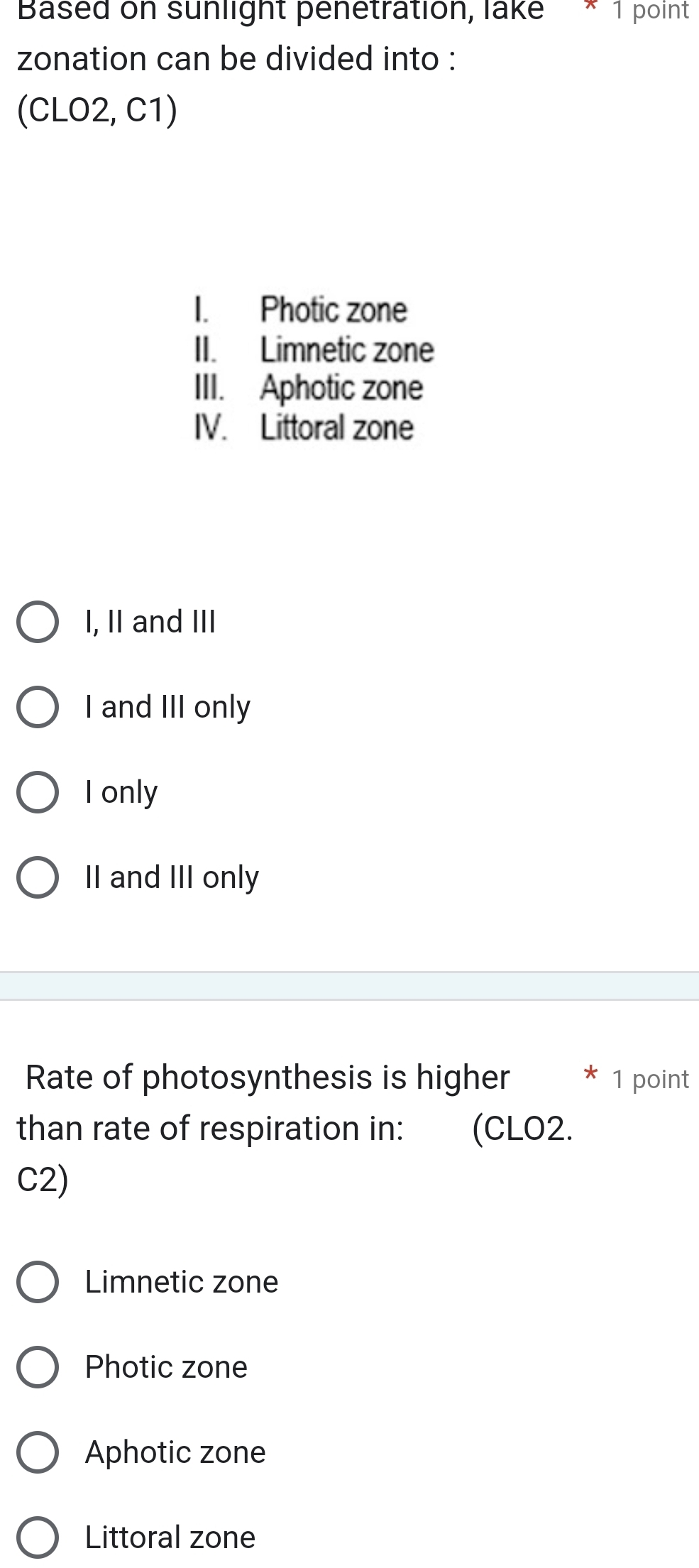 Based on sunlight penetration, lake * 1 point
zonation can be divided into :
(CLO2, C1)
I. Photic zone
II. Limnetic zone
III. Aphotic zone
IV. Littoral zone
I, II and III
I and III only
I only
II and III only
Rate of photosynthesis is higher * 1 point
than rate of respiration in: (CLO2.
C2)
Limnetic zone
Photic zone
Aphotic zone
Littoral zone