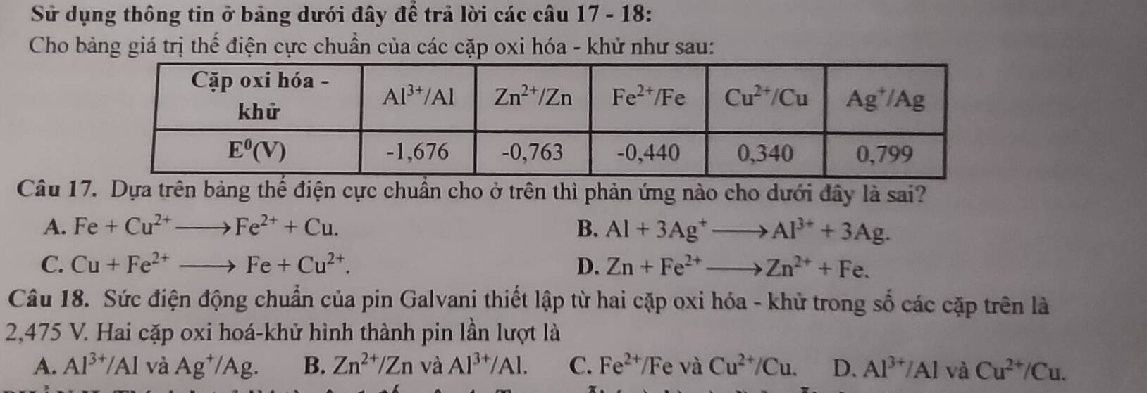 Sử dụng thông tin ở bảng dưới đây để trả lời các câu 17 - 18:
Cho bảng giá trị thế điện cực chuẩn của các cặp oxi hóa - khử như sau:
Câu 17. Dựa trên bảng thế điện cực chuẩn cho ở trên thì phản ứng nào cho dưới đây là sai?
A. Fe+Cu^(2+)to Fe^(2+)+Cu. B. Al+3Ag^+to Al^(3+)+3Ag.
C. Cu+Fe^(2+)to Fe+Cu^(2+). D. Zn+Fe^(2+)to Zn^(2+)+Fe.
Câu 18. Sức điện động chuẩn của pin Galvani thiết lập từ hai cặp oxi hóa - khử trong số các cặp trên là
2,475 V. Hai cặp oxi hoá-khử hình thành pin lần lượt là
A. Al^(3+)/Al và Ag^+/Ag. B. Zn^(2+)/Zn và Al^(3+)/Al. C. Fe^(2+)/F e và Cu^(2+)/Cu. D. Al^(3+)/Al và Cu^(2+)/Cu.