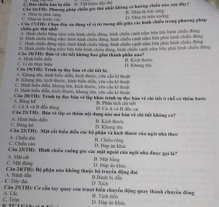 C Đảo chiều bán bị dẫn D. Tiết kiệm dây đai
Câu 16(TH): Phương pháp chiếu góc thứ nhất không có hướng chiếu nào sau đây?
B. Nhìn từ trái sang
A. Nhìn từ phải sang
C. Nhìn từ trước vào D. Nhìn từ trên xuống
Câu 17(TH): Chọn đáp án đúng về vị trí tương đổi giữa các hình chiếu trong phương pháp
chiều góc thứ nhất
A. Hình chiếu bằng nằm trên hình chiếu đứng, hình chiếu cạnh nằm bên trái hình chiếu đứng
B. Hình chiếu bằng nằm dưới hình chiều đứng, hình chiếu cạnh nằm bên phải hình chiêu đứng
C. Hình chiếu đứng nằm dưới hình chiếu bằng, hình chiếu cạnh năm bên phải hình chiếu đứng
D. Hình chiếu bằng nằm bên trên hình chiếu đứng, hình chiều cạnh năm bên phải hình chiếu đứng
Câu 18(TH): Bản vẽ chi tiết không bao gồm thành phần nào?
A. Hình biểu diễn B. Kích thước
C. Lí do thực hiện D. Khung tên
Câu 19(TH): Trình tự đọc bản vẽ chi tiết là:
A. Khung tên, hình biểu diễn, kích thước, yêu cầu kĩ thuật
B. Khung tên, kích thước, hình biểu diễn, yêu cầu kĩ thuật
C. Hình biểu diễn, khung tên, kích thước, yêu cầu kĩ thuật
D. Hình biểu diễn, kích thước, khung tên, yêu cầu kĩ thuật
Câu 20(TH): Trình tự đọc bản vẽ lắp khác trình tự đọc bản vẽ chi tiết ở chỗ có thêm bước
A. Bảng kê  B. Phân tích chỉ tiết
C. Cả A và B đều đúng D. Cả A và B đều sai
Câu 21(TH): Bản vẽ lắp có thêm nội dung nào mà bản vẽ chi tiết không có?
A. Hình biểu diễn B. Kích thước
C. Bảng kê D. Khung tên
Câu 22(TH): Mặt cắt biểu diễn các bộ phận và kích thước của ngôi nhà theo
A. Chiều dài B. Chiều rộng
C. Chiều cao D. Đáp án khác
Câu 23(TH): Hình chiếu vuông góc các mặt ngoài của ngôi nhà được gọi là?
A. Mặt cắt B. Mặt bằng
C. Mặt đứng D. Đáp án khác.
Câu 24(TH): Bộ phận nào không thuộc bộ truyền động đai
A. Bánh dẫn B.Bánh bị dẫn
C. Dây đai. D. Xich
Câu 25(TH): Cơ cấu tay quay con trượt biển chuyển động quay thành chuyển đông
A. Lắc B. Tịnh tiển
C. Tròn D. Đáp án khác.