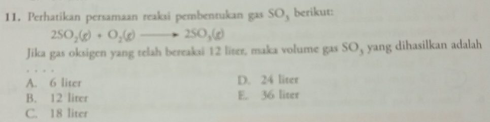 Perhatikan persamaan reaksi pembentukan gas SO, berikut:
2SO_2(g)+O_2(g)to 2SO_3(g)
Jika gas oksigen yang telah bereaksi 12 liter, maka volume gas SO, yang dihasilkan adalah
A. 6 liter D. 24 liter
B. 12 liter E. 36 liter
C. 18 liter