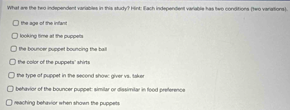 What are the two independent variables in this study? Hint: Each independent variable has two conditions (two variations).
the age of the infant
looking time at the puppets
the bouncer puppet bouncing the ball
the color of the puppets' shirts
the type of puppet in the second show: giver vs. taker
behavior of the bouncer puppet: similar or dissimilar in food preference
reaching behavior when shown the puppets