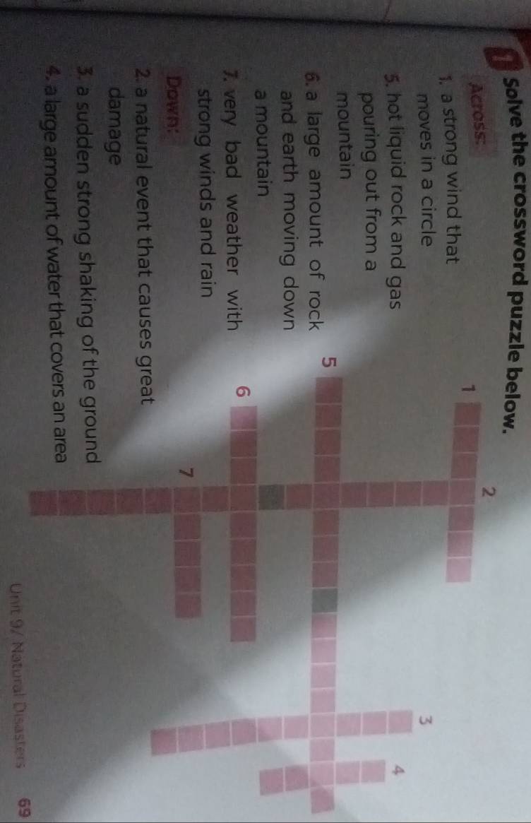 Solve the crossword puzzle below. 
Across: 
1. a strong wind that 
moves in a circle 
5. hot liquid rock and gas 
pouring out from a 
mountain 
6.a large amount of rock 
and earth moving down 
a mountain 
7. very bad weather with 
strong winds and rain 
Down: 
2. a natural event that cause 
damage 
3. a sudden strong shaking 
4. a large amount of water that 
Unit 9/ Natural Disasters 69