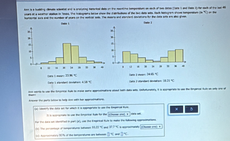 Ann is a budding climate scientist and is analyzing historical data on the noontime temperature on each of two dates (Date 1 and Date 2) for each of the last 46
years at a weather station in Texas. The histograms below show the distributions of the two data sets. Each histogram shows temperature (in°C) on the 
horizontal axis and the number of years on the vertical ads. The means and standard deviations for the data sets are also given. 
Date 1 mean: 23.96°C Date 2 mean: 24.65°C
Date 1 standard deviation: 4.58°C Cuate 2 standard deviation: 10.21°C
Ann wants to use the Empirical Rule to make some approximations about both data sets. Unfortunately, it is appropriate to use the Empirical Rule on only one of 
them ! 
Answer the parts below to help Ann with her approximations. 
(a) Identify the data set for which it is appropriate to use the Emparical Ruie. 
× 5 
It is appropriate to use the Empirical Rule for the (Choose one) ' daa set 
For the dats set identified in part (B) , use the Empirical Ruie to make the following approximations. 
(b) The percentage of temperatures between 10.22°C and 37.7°C is approxtmatelly (Choase cine)# 
c Approximately 95% of the temperatures are between □°C and □°C.