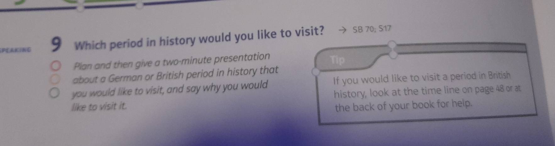 PLAKING 9 Which period in history would you like to visit? SB 70; S17
Plan and then give a two-minute presentation 
Tip 
about a German or British period in history that 
you would like to visit, and say why you would If you would like to visit a period in British 
history, look at the time line on page 48 or at 
like to visit it. the back of your book for help.