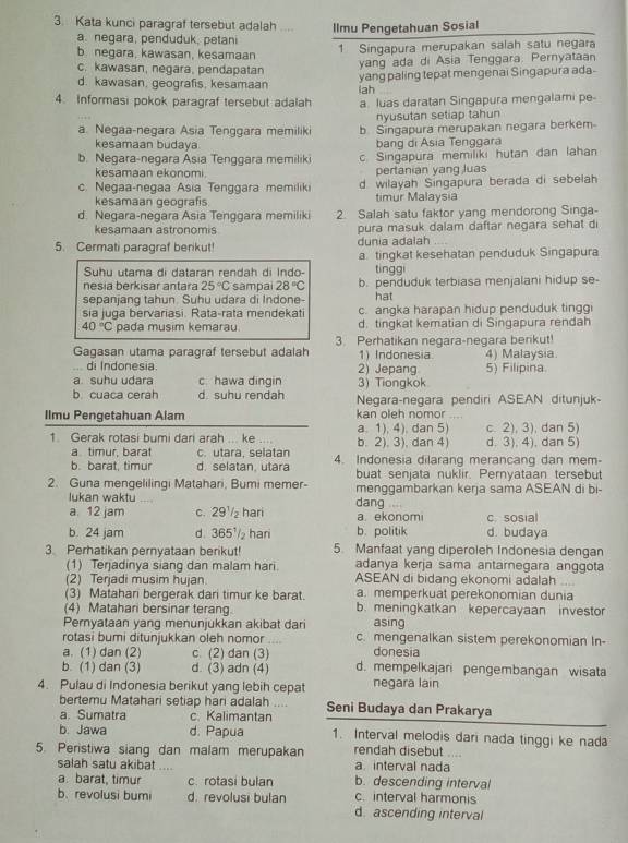 Kata kunci paragraf tersebut adalah    llmu Pengetahuan Sosial
a. negara, penduduk, petani
b negara, kawasan, kesamaan 1 Singapura merupakan salah satu negara
yang ada di Asia Tenggara. Pernyataan
c. kawasan, negara, pendapatan yang paling tepat mengenai Singapura ada-
d. kawasan, geografis, kesamaan lah
4. Informasi pokok paragraf tersebut adalah a. luas daratan Singapura mengalami pe-
nyusutan setiap tahun
a. Negaa-negara Asia Tenggara memiliki b. Singapura merupakan negara berkem
kesamaan budaya bang di Asia Tenggara
b. Negara-negara Ásia Tenggara memiliki c. Singapura memiliki hutan dan lahan
kesamaan ekonomi. pertanian yang luas
c. Negaa-negaa Asia Tenggara memiliki d. wilayah Singapura berada di sebelah
kesamaan geografis timur Malaysia
d. Negara-negara Asia Tenggara memiliki 2. Salah satu faktor yang mendorong Singa-
kesamaan astronomis pura masuk dalam daftar negara sehat di
5. Cermati paragraf berikut! dunia adalah
a. tingkat kesehatan penduduk Singapura
Suhu utama di dataran rendah di Indo- tingg
nesia berkisar antara 25°C sampai 28°C b. penduduk terbiasa menjalani hidup se-
sepanjang tahun. Suhu udara di Indone- hat
sia juga bervariasi. Rata-rata mendekati c. angka harapan hidup penduduk tinggi
40°C pada musim kemarau d. tingkat kematian di Singapura rendah
Gagasan utama paragraf tersebut adalah 3. Perhatikan negara-negara berikut! 4) Malaysia
di Indonesia. 2) Jepang 1) Indonesia 5) Filipina.
a suhu udara c. hawa dingin 3) Tiongkok
b cuaca cerah d. suhu rendah Negara-negara pendiri ASEAN ditunjuk-
Ilmu Pengetahuan Alam kan oleh nomor
1. Gerak rotasi bumi dari arah ... ke .... b. 2). 3), dan 4) a. 1), 4). dan 5) d. 3), 4), dan 5) c. 2), 3), dan 5)
a timur, barat c. utara selatan 4. Indonesia dilarang merancang dan mem-
b. barat, timur d. selatan utara buat senjata nuklir. Pernyataan tersebut
2. Guna mengelilingi Matahari, Bumi memer- menggambarkan kerja sama ASEAN di bi-
lukan waktu
a 12 jam c. 29½₂ hari dang a. ekonomi c.sosial
b. 24 jam d. 365' har b. politik d. budaya
3. Perhatikan pernyataan berikut! 5. Manfaat yang diperoleh Indonesia dengan
(1) Terjadinya siang dan malam hari adanya kerja sama antarnegara anggota
(2) Terjadi musim hujan. ASEAN di bidang ekonomi adalah
(3) Matahari bergerak dari timur ke barat. a. memperkuat perekonomian dunia
(4) Matahari bersinar terang b. meningkatkan kepercayaan investor
Pernyataan yang menunjukkan akibat dari asing
rotasi bumi ditunjukkan oleh nomor .. c. mengenalkan sistem perekonomian In-
a. (1) dan (2) c. (2) dan (3) donesia
b. (1) dan (3) d. (3) adn (4) d. mempelkajari pengembangan wisata
4. Pulau di Indonesia berikut yang lebih cepat negara lain
bertemu Matahari setiap hari adalah .. Seni Budaya dan Prakarya
a. Sumatra c. Kalimantan
b. Jawa d. Papua 1. Interval melodis dari nada tinggi ke nad
5. Peristiwa siang dan malam merupakan a interval nada rendah disebut .
salah satu akibat … b. descending interval
a. barat, timur c. rotasi bulan c. interval harmonis
b. revolusi bumi d. revolusi bulan d ascending interval