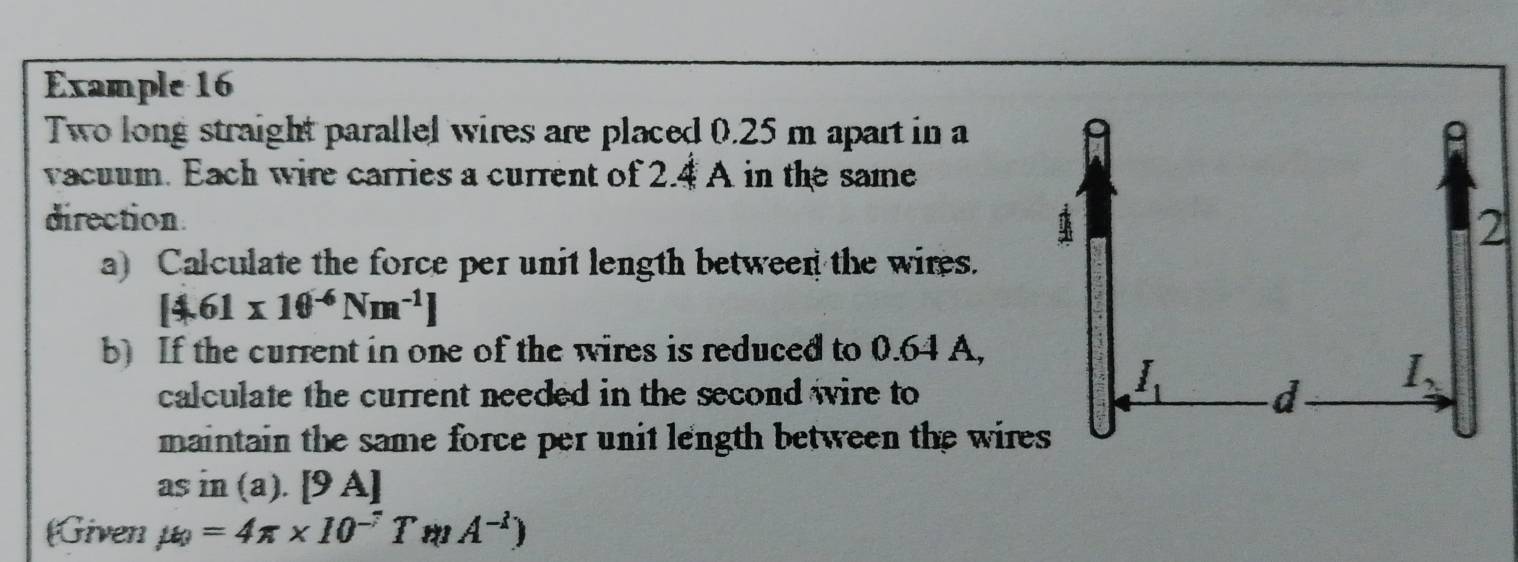 Example 16
Two long straight parallel wires are placed 0.25 m apart in a
vacuum. Each wire carries a current of 2.4 A in the same
direction
a) Calculate the force per unit length between the wires.
[4.61* 10^(-6)Nm^(-1)]
b) If the current in one of the wires is reduced to 0.64 A,
calculate the current needed in the second wire to
maintain the same force per unit length between the wires
asin (a).[9A]
Given mu =4π * 10^(-7)TmA^(-1))