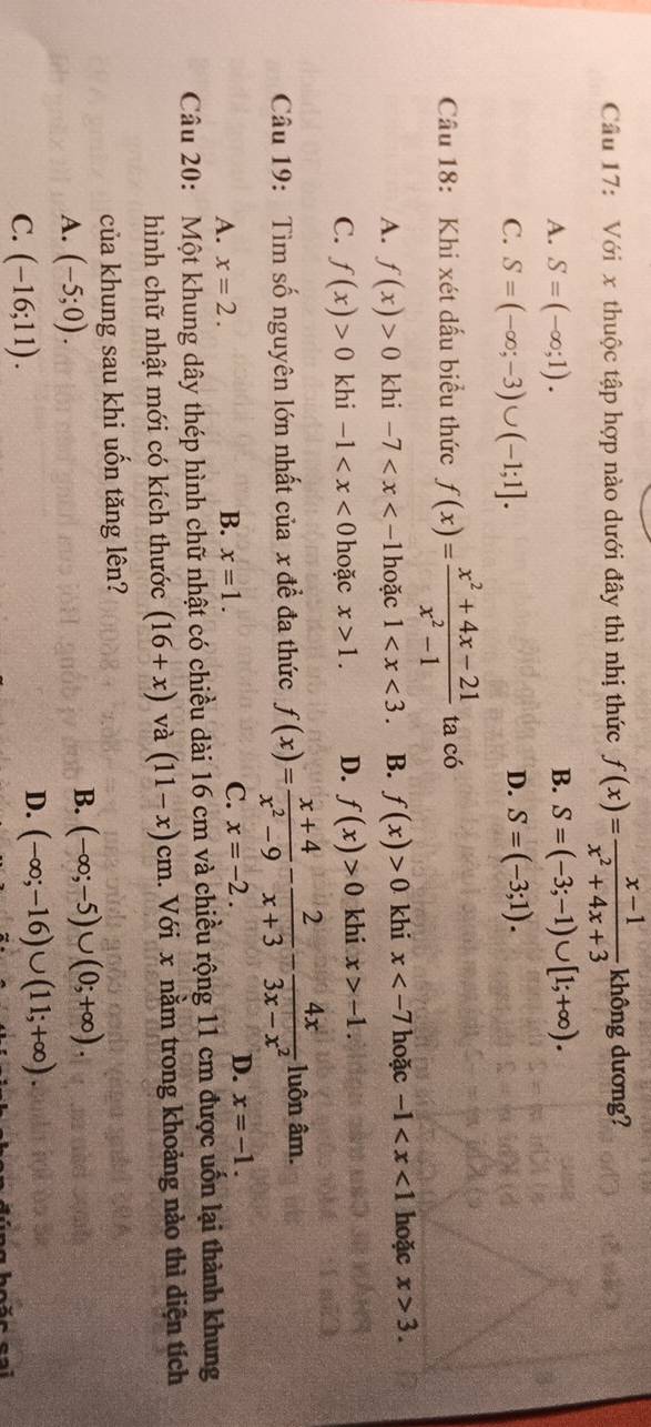 Với x thuộc tập hợp nào dưới đây thì nhị thức f(x)= (x-1)/x^2+4x+3  không dương?
A. S=(-∈fty ;1). B. S=(-3;-1)∪ [1;+∈fty ).
C. S=(-∈fty ;-3)∪ (-1;1]. D. S=(-3;1).
Câu 18: Khi xét dấu biểu thức f(x)= (x^2+4x-21)/x^2-1  ta có
A. f(x)>0 khi -7 hoặc 1 B. f(x)>0 khi x hoặc -1 hoặc x>3.
C. f(x)>0 khi -1 hoặc x>1. D. f(x)>0 khi x>-1.
Câu 19:  Tìm số nguyên lớn nhất của x đề đa thức f(x)= (x+4)/x^2-9 - 2/x+3 - 4x/3x-x^2  luôn âm.
B.
A. x=2. x=1.
C. x=-2. D. x=-1.
Câu 20: Một khung dây thép hình chữ nhật có chiều dài 16 cm và chiều rộng 11 cm được uốn lại thành khung
hình chữ nhật mới có kích thước (16+x) và (11-x)cm 1. Với x nằm trong khoảng nào thì diện tích
của khung sau khi uốn tăng lên?
A. (-5;0).
B. (-∈fty ;-5)∪ (0;+∈fty ).
C. (-16;11).
D. (-∈fty ;-16)∪ (11;+∈fty ).