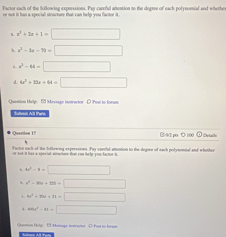 Factor each of the following expressions. Pay careful attention to the degree of each polynomial and whether
or not it has a special structure that can help you factor it.
a. x^2+2x+1=□
b. x^2-3x-70=□
c. x^2-64=□
d. 4x^2+32x+64=□
Question Help: [ Message instructor 〇 Post to forum
Submit All Parts
Question 17 0/2 pts つ 100 i Details
Factor each of the following expressions. Pay careful attention to the degree of each polynomial and whether
or not it has a special structure that can help you factor it.
a. 4x^2-9=□
b. x^2-30x+225=□
c. 4x^2+20x+21=□
d. 400x^2-81=□
Question Help: ] Message instructor D Post to forum
Submit All Parts