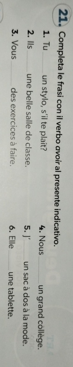 Completa le frasi con il verbo avoir al presente indicativo. 
1. Tu_ un stylo, s'il te plaît? 4. Nous_ un grand collège. 
2. lls_ une belle salle de classe. 5. J'_ un sac à dos à la mode. 
3. Vous _des exercices à faire. 6. Elle _une tablette.