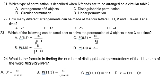 Which type of permutation is described when 6 friends are to be arranged on a circular table?
A. Arrangement of 6 objects C. Distinguishable permutation
B. Circular permutation D. Linear permutation
22. How many different arrangements can be made of the four letters L, O, V and E taken 3 at a
time?
A. 23 B. 12 C. 25 D. 24
23. Which of the following can be used best to solve the permutation of 8 objects taken 3 at a time?
A. P(8,3)= 8!/()!-5  P(8,3)= 8!/3! 
C.
B. P(3,8)= 8!/(8-5) 
D. P(3,8)=_ 8
24. What is the formula in finding the number of distinguishable permutations of the 11 letters of
the word MISSISSIPPI?
A. P= 11!/4!4!2!  B. P(11,3)= 11!/(11-3)!  C. P(11,11)=11! D. P=(11-1)!