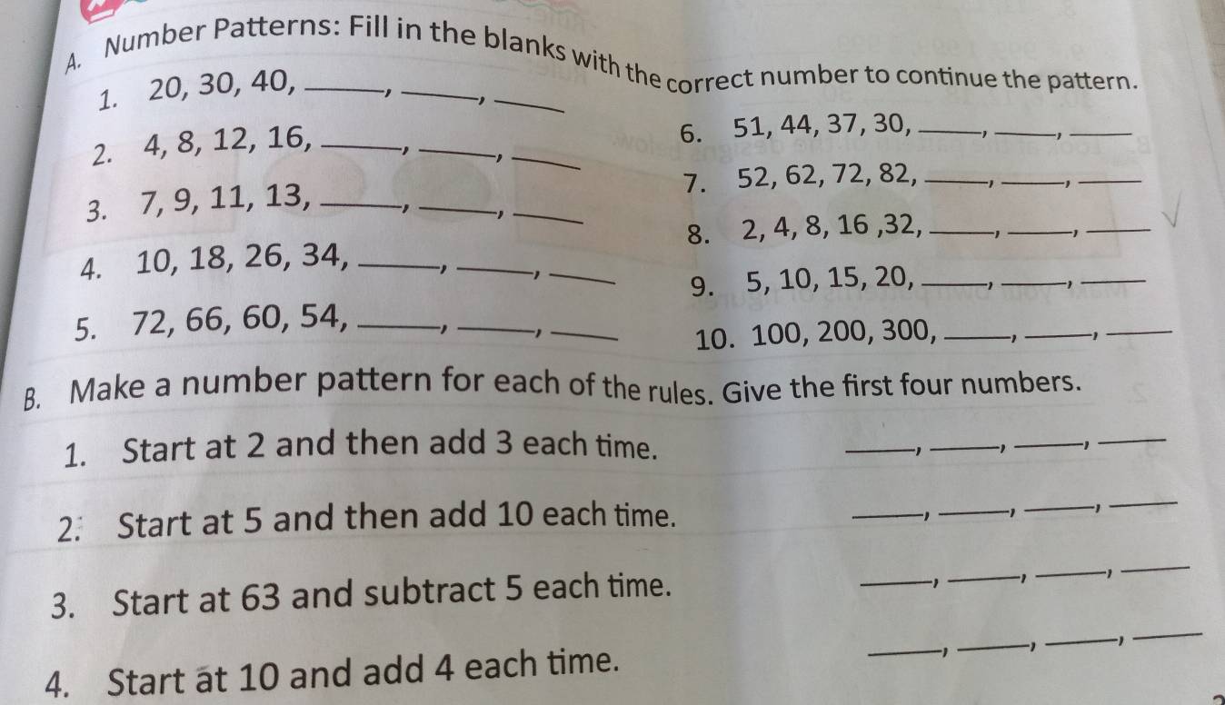 Number Patterns: Fill in the blanks with the correct number to continue the pattern. 
1. 20, 30, 40, 
, _,_ 
2. 4, 8, 12, 16, _- 1 __6. 51, 44, 37, 30, _,_ -1_ 
, 
3. 7, 9, 11, 13, ___7. 52, 62, 72, 82, _1_ 
_ 
, -1
8. 2, 4, 8, 16 , 32,_ 
_1 
_ 
4. 10, 18, 26, 34,_ 
_ 
_1 
9. 5, 10, 15, 20, _ -1 _ 
_ 
5. 72, 66, 60, 54, _,_ 
_ 
10. 100, 200, 300, _−1_ -1 _ 
B. Make a number pattern for each of the rules. Give the first four numbers. 
1. Start at 2 and then add 3 each time. _1_ _-1_ 
2. Start at 5 and then add 10 each time. 
_1_ 1 _-1 
_ 
3. Start at 63 and subtract 5 each time. 
_-1_ 1 _ -1
_ 
_
-1
4. Start at 10 and add 4 each time. __-1_ -1