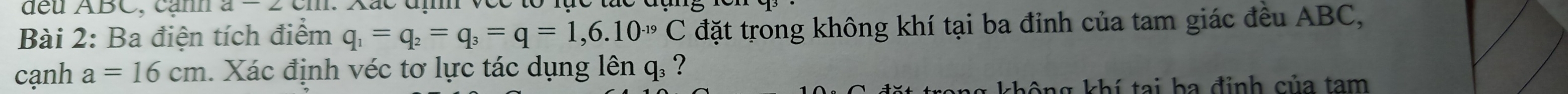 dều ABC, cạnh a-2cm
Bài 2: Ba điện tích điểm q_1=q_2=q_3=q=1,6.10^(-19)C đặt trong không khí tại ba đỉnh của tam giác đều ABC, 
cạnh a=16cm 1. Xác định véc tơ lực tác dụng lên q. ? 
không khí tại ba đỉnh của tam