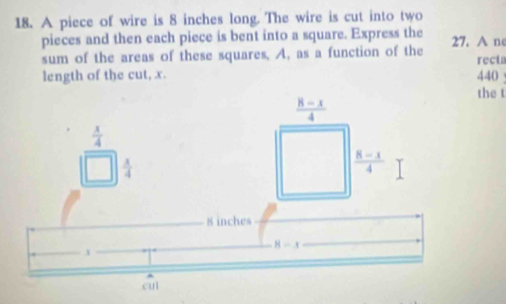 A piece of wire is 8 inches long. The wire is cut into two
pieces and then each piece is bent into a square. Express the
sum of the areas of these squares. A, as a function of the 27. A ne recta
length of the cut, x. 440
the t
 x/4 
 1/4 
8 inches
H-x.x