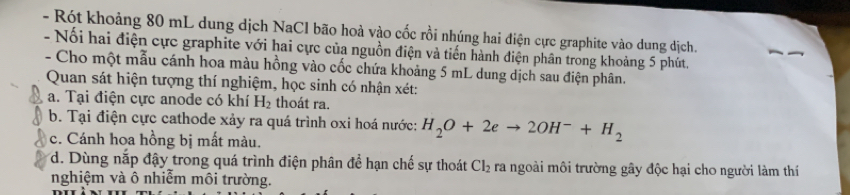 Rót khoảng 80 mL dung dịch NaCl bão hoà vào cốc rồi nhúng hai điện cực graphite vào dung dịch. 
- Nổi hai điện cực graphite với hai cực của nguồn điện và tiến hành điện phân trong khoảng 5 phút. 
- Cho một mẫu cánh hoa màu hồng vào cốc chứa khoảng 5 mL dung dịch sau điện phân. 
Quan sát hiện tượng thí nghiệm, học sinh có nhận xét: 
a. Tại điện cực anode có khí H_2 thoát ra. 
b. Tại điện cực cathode xảy ra quá trình oxi hoá nước: H_2O+2eto 2OH^-+H_2
c. Cánh hoa hồng bị mất màu. 
d. Dùng nắp đậy trong quá trình điện phân đề hạn chế sự thoát Cl_2 ra ngoài môi trường gây độc hại cho người làm thí 
nghiệm và ô nhiễm môi trường.