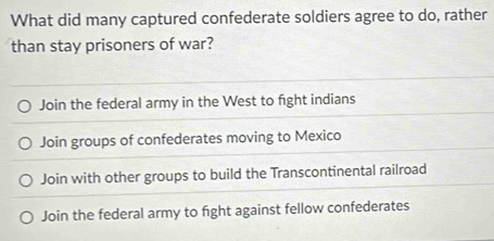 What did many captured confederate soldiers agree to do, rather
than stay prisoners of war?
Join the federal army in the West to fight indians
Join groups of confederates moving to Mexico
Join with other groups to build the Transcontinental railroad
Join the federal army to fight against fellow confederates