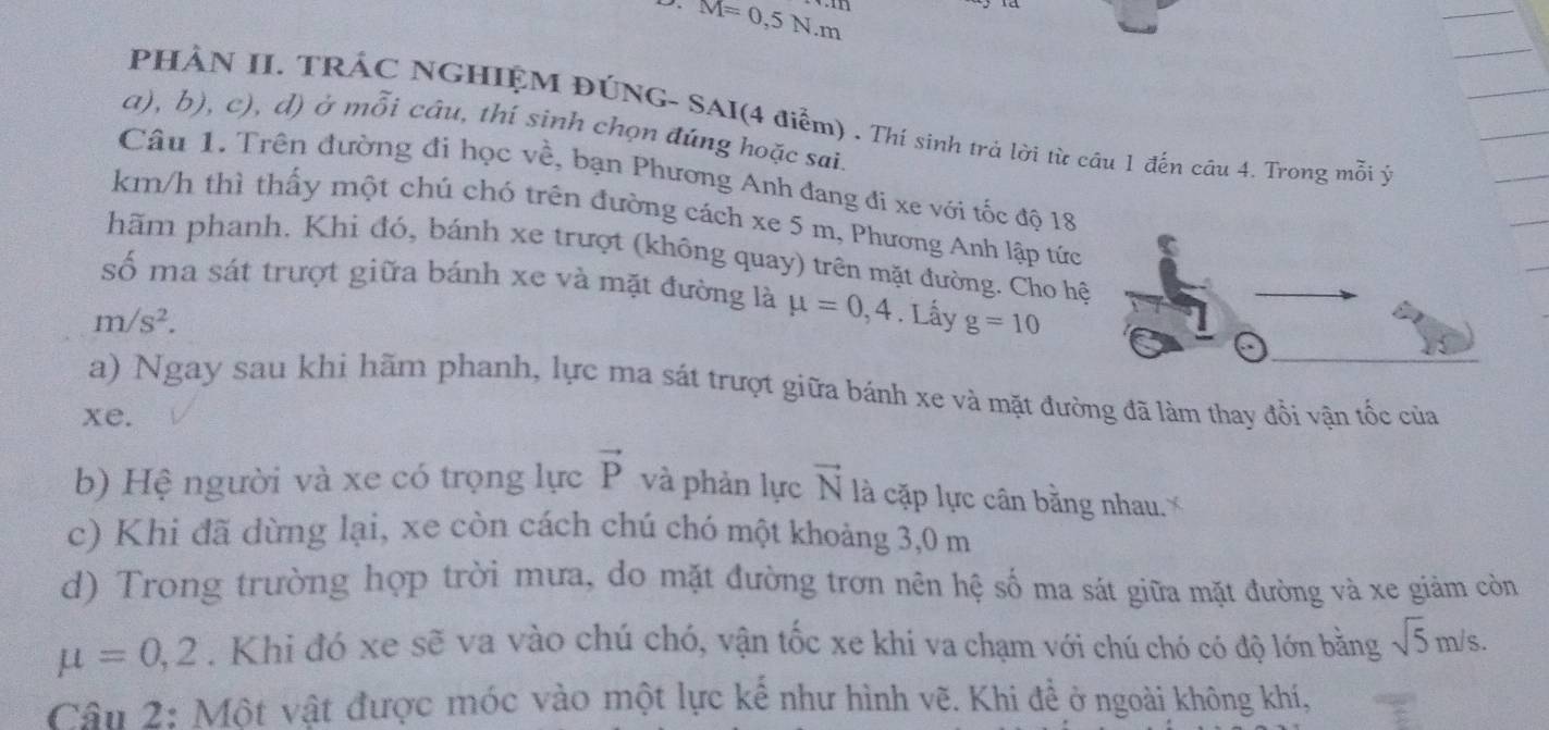 M=0,5N.m
PHẢN II, TRÁC NGHIỆM ĐÚNG- SAI(4 điểm) . Thí sinh trả lời từ câu 1 đến cầu 4. Trong mỗi ý 
a), b), c), d) ở mỗi câu, thí sinh chọn đúng hoặc sai. 
Câu 1. Trên đường đi học về, bạn Phương Anh đang đi xe với tốc độ 18
km/h thì thấy một chú chó trên đường cách xe 5 m, Phương Anh lập tức 
hãm phanh. Khi đỏ, bánh xe trượt (không quay) trên mặt đường. Cho hệ 
số ma sát trượt giữa bánh xe và mặt đường là mu =0,4
m/s^2. . Lấy g=10
a) Ngay sau khi hãm phanh, lực ma sát trượt giữa bánh xe và mặt đường đã làm thay đồi vận tốc của 
xe. 
b) Hệ người và xe có trọng lực vector P và phản lực vector N là cặp lực cân bằng nhau..' 
c) Khi đã dừng lại, xe còn cách chú chó một khoảng 3,0 m
d) Trong trường hợp trời mưa, do mặt đường trơn nên hệ số ma sát giữa mặt đường và xe giảm còn
mu =0,2. Khi đó xe sẽ va vào chú chó, vận tốc xe khi va chạm với chú chó có độ lớn bằng sqrt(5)m/s. 
Câu 2: Một vật được móc vào một lực kế như hình vẽ. Khi để ở ngoài không khí,