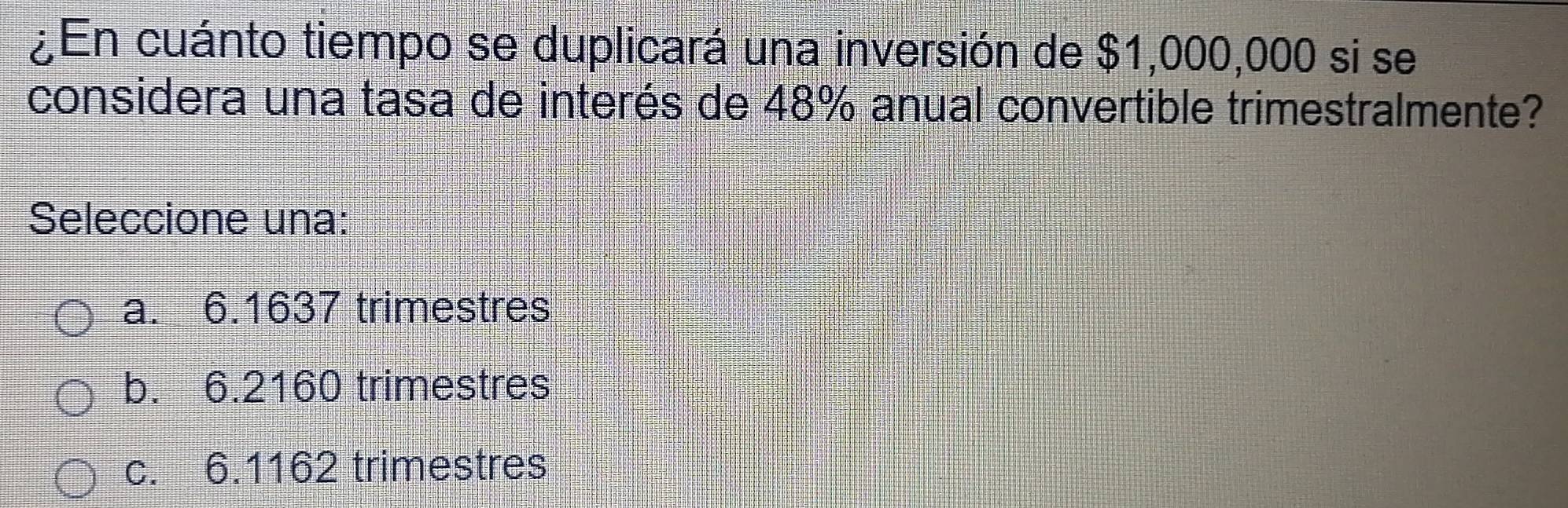 ¿En cuánto tiempo se duplicará una inversión de $1,000,000 si se
considera una tasa de interés de 48% anual convertible trimestralmente?
Seleccione una:
a. 6.1637 trimestres
b. 6.2160 trimestres
c. 6.1162 trimestres