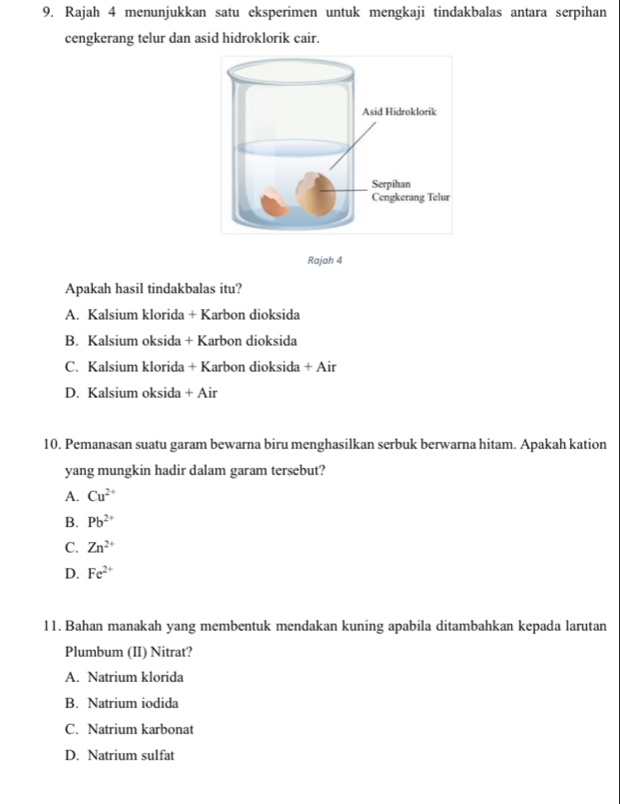 Rajah 4 menunjukkan satu eksperimen untuk mengkaji tindakbalas antara serpihan
cengkerang telur dan asid hidroklorik cair.
Rajah 4
Apakah hasil tindakbalas itu?
A. Kalsium klorida + Karbon dioksida
B. Kalsium oksida + Karbon dioksida
C. Kalsium klorida + Karbon dioksida + Air
D. Kalsium oksida + Air
10. Pemanasan suatu garam bewarna biru menghasilkan serbuk berwarna hitam. Apakah kation
yang mungkin hadir dalam garam tersebut?
A. Cu^(2+)
B. Pb^(2+)
C. Zn^(2+)
D. Fe^(2+)
11. Bahan manakah yang membentuk mendakan kuning apabila ditambahkan kepada larutan
Plumbum (II) Nitrat?
A. Natrium klorida
B. Natrium iodida
C. Natrium karbonat
D. Natrium sulfat