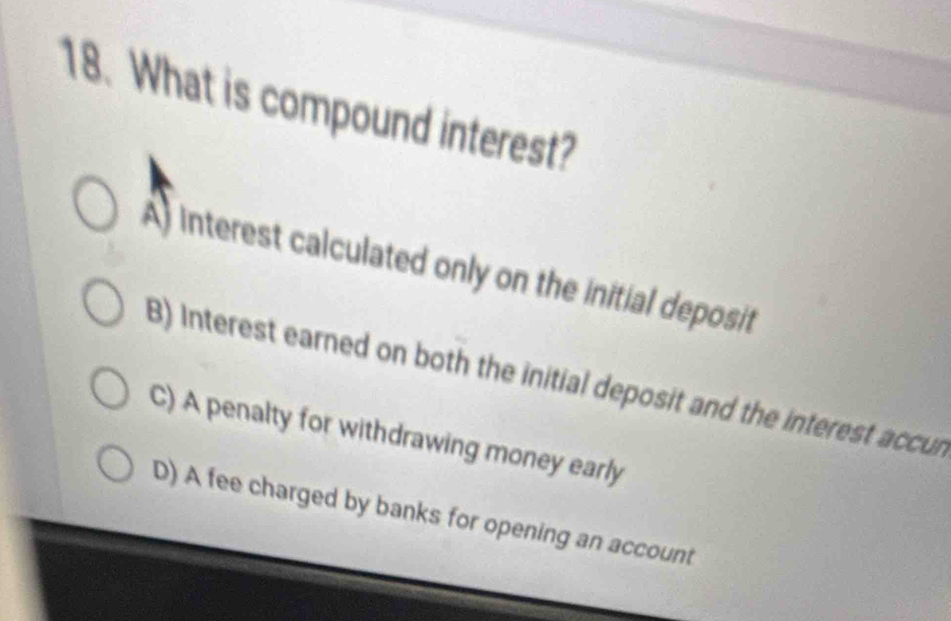 What is compound interest?
A) interest calculated only on the initial deposit
B) Interest earned on both the initial deposit and the interest accur
C) A penalty for withdrawing money early
D) A fee charged by banks for opening an account