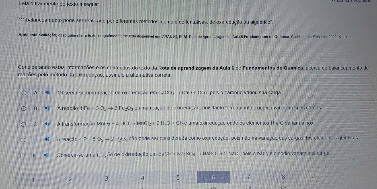 Leia o fragmento de texto a seguir:
0 O balanceamento pode ser realizado por diferentes métodos, como o de tentativas, de oxirredução ou algébrico".
Após esta avaliação, caso queira ler o texto integralmente, ele está disponível em: ARAUJO, E. M. Rota de Aprendizagem da Aula 6 Fundamentos de Química. Cuntiba: InterSaberes, 2022, p. 10.
Considerando estas informações e os conteúdos do texto da Rota de aprendizagem da Aula 6 de Fundamentos de Química, acerca do balanceamento de
reações pelo método da oxirredução, assinale a alternativa correta.
A Observa-se uma reação de oxirredução em CaCO_3to CaO+CO_2 pois o carbono variou sua carga
B A reação 4Fe+3O_2to 2Fe_2O_3 é uma reação de oxirredução, pois tanto ferro quanto oxigênio variaram suas cargas
C A transformação Mn O_2+4HClto MnCl_2+2H_2O+Cl_2 é uma oxirredução onde os elementos H e O variam o nox.
D A reação 4P+5O_2to 2P_2O_5 não pode ser considerada como oxirredução, pois não há variação das cargas dos elementos químicos.
E Observa-se uma reação de oxirredução em BaCl_2+Na_2SO_4to BaSO_4+2NaC I, pois o bário e o sódio variam sua carga.
1
2
3
4
5
6
7
8