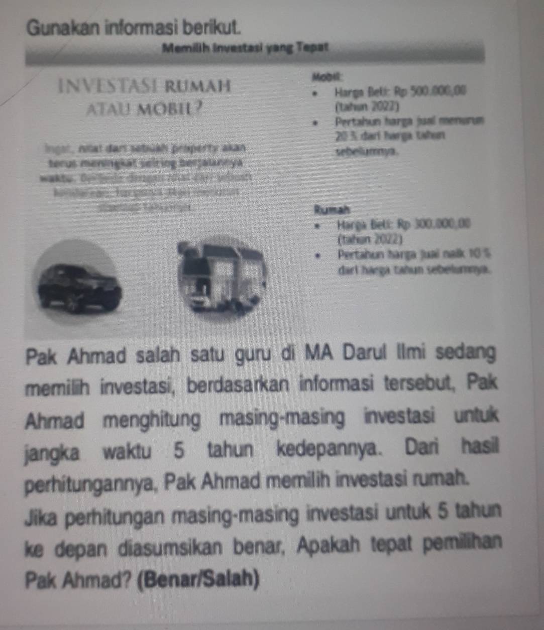 Gunakan informasi berikut. 
Memilih Investasi yang Tepat 
INVESTASI RUMAH 
MoDH: 
Harga Beli: Rp 500.000,00
ATAU MOBIL? (tahun 2022) 
Pertahun harga jual menurum
20 % darí harga tahen 
ingst, nial dart sebuah property akan sebelumya . 
terus meningkat seiring berjalannya 
=akte. Besteda dengan nñial dar Vauats 
honslacaan, har sory s pbaes oheractns 
Caetiep Caliatrye Rumah 
Hargà Belí: Rp 300,000,00
(tabun 2022) 
Pertahun harga juai nalk 10 %
darl harga tahun sebelumnya. 
Pak Ahmad salah satu guru di MA Darul Ilmi sedang 
memilih investasi, berdasarkan informasi tersebut, Pak 
Ahmad menghitung masing-masing investasi untuk 
jangka waktu 5 tahun kedepannya. Dari hasil 
perhitungannya, Pak Ahmad memilih investasi rumah. 
Jika perhitungan masing-masing investasi untuk 5 tahun 
ke depan diasumsikan benar, Apakah tepat pemilihan 
Pak Ahmad? (Benar/Salah)