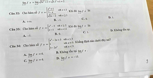 limlimits _xto 1^+fx=limlimits _xto 1^-sqrt(3x^2+1=sqrt 3.1^2+1=2)
Câu 32: Cho hàm số fx=beginarrayl  (x^2+1)/1-x votx<1 sqrt(2x-2)votx≥ 1endarray.. Khi đó limlimits _xto 1^-fx là:
A. +∞. B. -1. C. 0. D. 1.
Câu 33: Cho hàm số fx=beginarrayl x^2-3 x-1endarray. beginarrayr voi voiendarray beginarrayr x≥ 2 x<2endarray. Khi đó limlimits _xto 2fxla.
A. -1. B. 0. C. 1. D. Không tồn tại.
Câu 34: Cho hàm số fx=beginarrayl x^2-2x+3vdtx>3 1votx=3. 3-2x^2volx<3endarray.. Khẳng định nào dưới đây sai?
A. limlimits _xto 3^+fx=6. B. Không tồn tại limlimits _xto 3fx.
C. limlimits _x-3fx=6. D. limlimits _xto 3^-fx=-15.