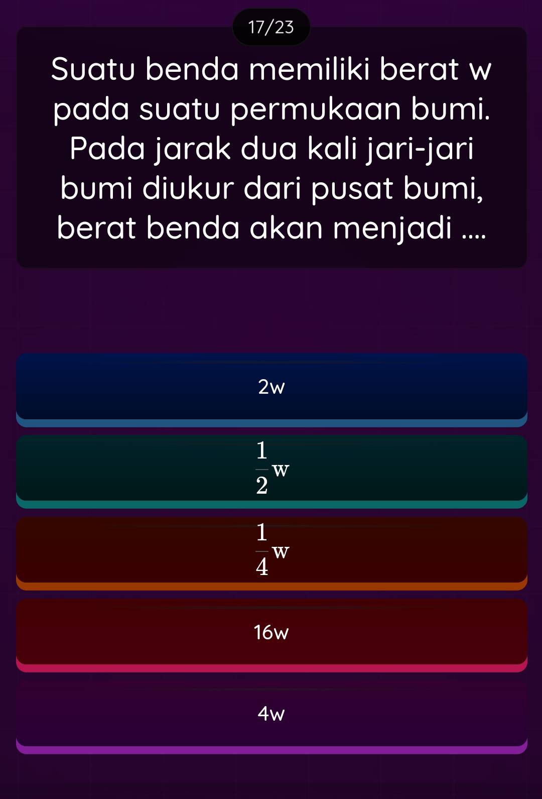 17/23
Suatu benda memiliki berat w
pada suatu permukaan bumi.
Pada jarak dua kali jari-jari
bumi diukur dari pusat bumi,
berat benda akan menjadi ....
2w
 1/2 w
 1/4 w
16w
4w