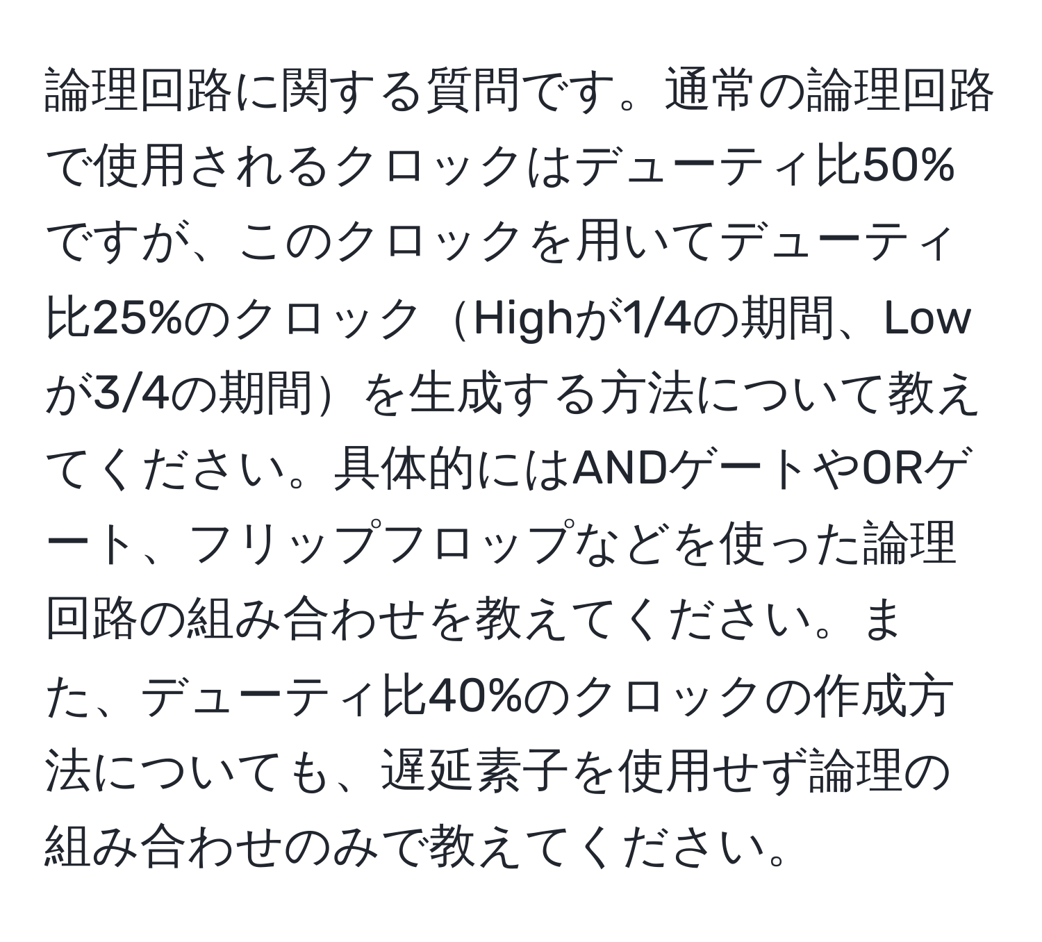 論理回路に関する質問です。通常の論理回路で使用されるクロックはデューティ比50%ですが、このクロックを用いてデューティ比25%のクロックHighが1/4の期間、Lowが3/4の期間を生成する方法について教えてください。具体的にはANDゲートやORゲート、フリップフロップなどを使った論理回路の組み合わせを教えてください。また、デューティ比40%のクロックの作成方法についても、遅延素子を使用せず論理の組み合わせのみで教えてください。