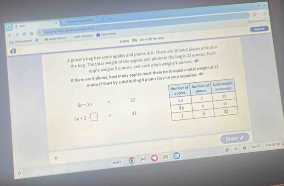 a 
Eand Proestay-Gotur 
→ σ ams e g viten guted prochem 
Sege eut 
C 6 ma E poga éala HEM L anotr any Gauor Parse 
664] 530 Oo So or Off the Uisel 
A grocery bag has some apples and plums in it. There are 10 total pieces of fruit in 
the bag. The total weight of the apples and plums in the bag is 32 ounces. Each 
apple weighs 5 ounces, and each plum weighs 2 ounces. 4
If there are 9 plums, how many apples must there be to equal a total weight of 32
ounces? Start by substituting 9 plums for equation.
32
5a+2p
5a+2· □ 32
Enter √ 
Hpp F7 1:29 us 9 
Dosk 1